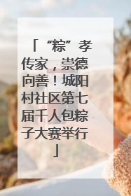 “粽”孝传家，崇德向善！城阳村社区第七届千人包粽子大赛举行