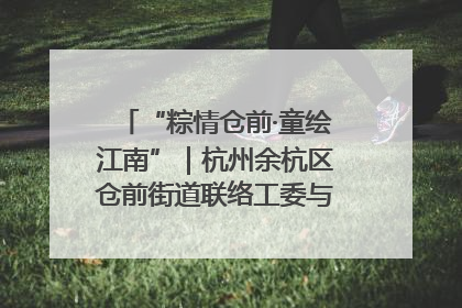 “粽情仓前·童绘江南”｜杭州余杭区仓前街道联络工委与辖区群众共度佳节