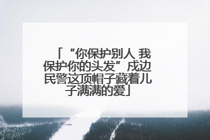 “你保护别人 我保护你的头发”戍边民警这顶帽子藏着儿子满满的爱