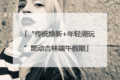 “传统焕新+年轻潮玩”燃动吉林端午假期