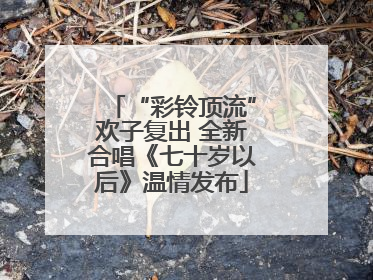 “彩铃顶流”欢子复出 全新合唱《七十岁以后》温情发布