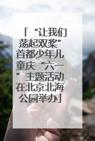 “让我们荡起双桨”首都少年儿童庆“六一”主题活动在北京北海公园举办