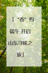 “香”约端午 开启山东寻味之旅