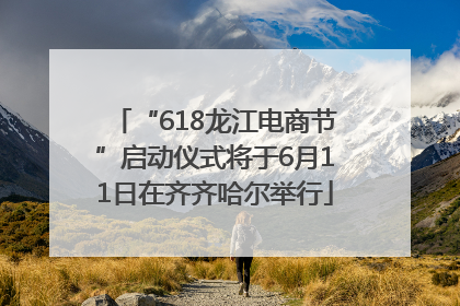 “618龙江电商节”启动仪式将于6月11日在齐齐哈尔举行