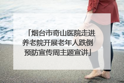 烟台市奇山医院走进养老院开展老年人跌倒预防宣传周主题宣讲