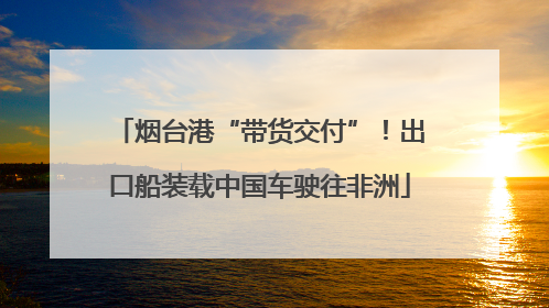 烟台港“带货交付”！出口船装载中国车驶往非洲