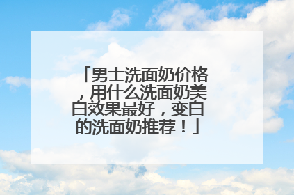 男士洗面奶价格，用什么洗面奶美白效果最好，变白的洗面奶推荐！