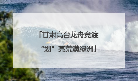 甘肃高台龙舟竞渡“划”亮荒漠绿洲