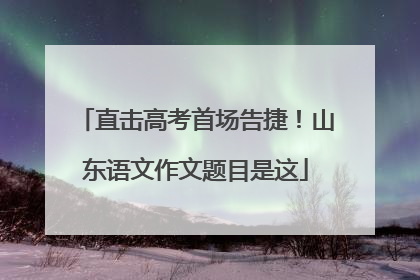 直击高考首场告捷！山东语文作文题目是这