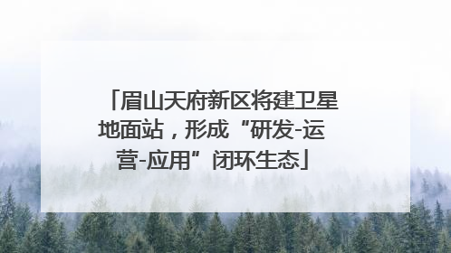 眉山天府新区将建卫星地面站，形成“研发-运营-应用”闭环生态