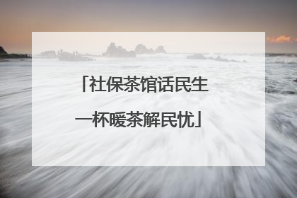 社保茶馆话民生 一杯暖茶解民忧