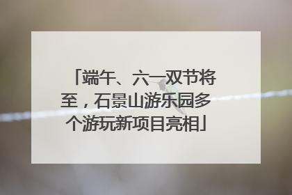 端午、六一双节将至，石景山游乐园多个游玩新项目亮相