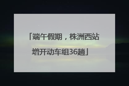 端午假期，株洲西站增开动车组36趟