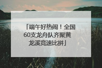 端午好热闹！全国60支龙舟队齐聚黄龙溪竞速比拼