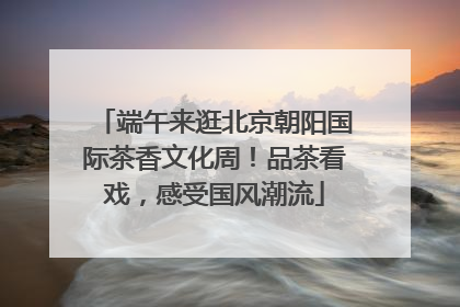 端午来逛北京朝阳国际茶香文化周！品茶看戏，感受国风潮流
