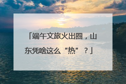 端午文旅火出圈，山东凭啥这么“热”？