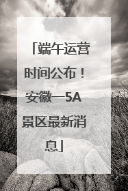 端午运营时间公布！安徽一5A景区最新消息