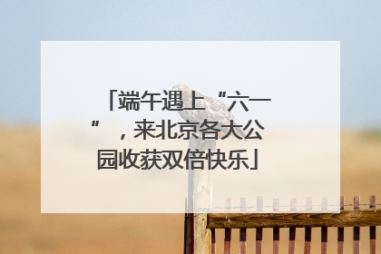 端午遇上“六一”，来北京各大公园收获双倍快乐