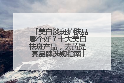 美白淡斑护肤品哪个好？十大美白祛斑产品，去黄提亮品牌选购指南