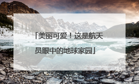 美丽可爱！这是航天员眼中的地球家园