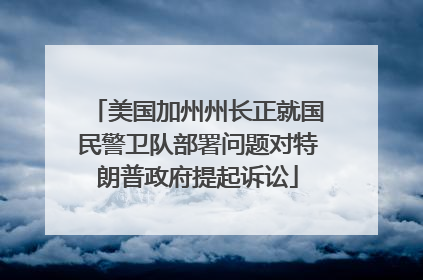 美国加州州长正就国民警卫队部署问题对特朗普政府提起诉讼