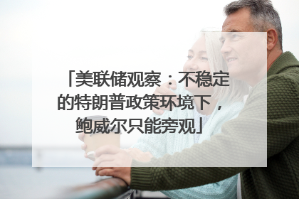 美联储观察：不稳定的特朗普政策环境下，鲍威尔只能旁观