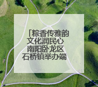 粽香传雅韵 文化润民心 南阳卧龙区石桥镇举办端午主题活动