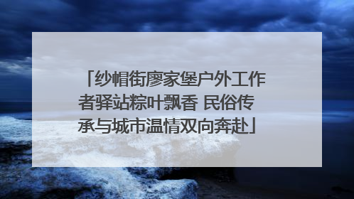 纱帽街廖家堡户外工作者驿站粽叶飘香 民俗传承与城市温情双向奔赴