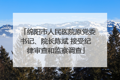 绵阳市人民医院原党委书记、院长陈斌 接受纪律审查和监察调查