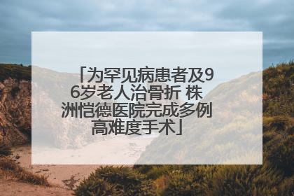 为罕见病患者及96岁老人治骨折 株洲恺德医院完成多例高难度手术