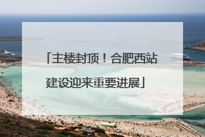 主楼封顶！合肥西站建设迎来重要进展