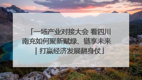 一场产业对接大会 看四川南充如何聚新赋绿、链享未来｜打赢经济发展翻身仗