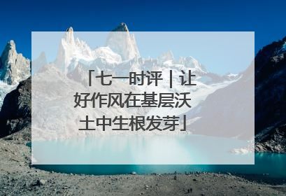 七一时评｜让好作风在基层沃土中生根发芽