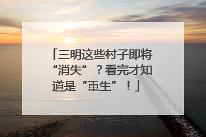 三明这些村子即将“消失”？看完才知道是“重生”！