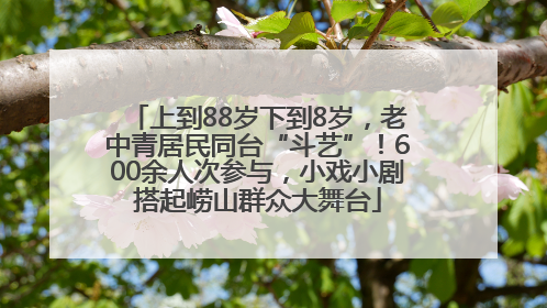 上到88岁下到8岁，老中青居民同台“斗艺”！600余人次参与，小戏小剧搭起崂山群众大舞台