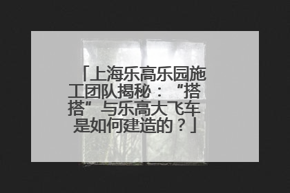 上海乐高乐园施工团队揭秘：“搭搭”与乐高大飞车是如何建造的？