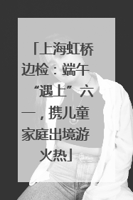 上海虹桥边检：端午“遇上”六一，携儿童家庭出境游火热