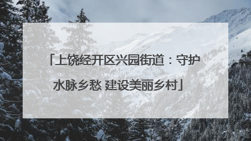 上饶经开区兴园街道：守护水脉乡愁 建设美丽乡村