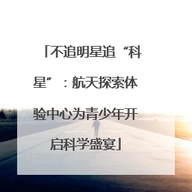 不追明星追“科星”：航天探索体验中心为青少年开启科学盛宴