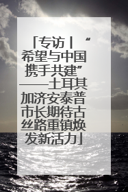 专访丨“希望与中国携手共建”——土耳其加济安泰普市长期待古丝路重镇焕发新活力