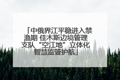 中俄界江平稳进入禁渔期 佳木斯边境管理支队“空江地”立体化智慧监管护航