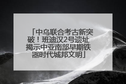 中乌联合考古新突破！班迪汉2号遗址揭示中亚南部早期铁器时代城邦文明