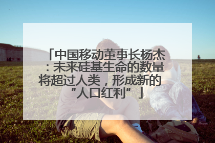 中国移动董事长杨杰：未来硅基生命的数量将超过人类，形成新的“人口红利”