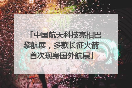 中国航天科技亮相巴黎航展，多款长征火箭首次现身国外航展