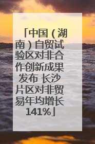 中国（湖南）自贸试验区对非合作创新成果发布 长沙片区对非贸易年均增长141%