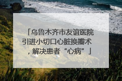 乌鲁木齐市友谊医院引进小切口心脏换瓣术，解决患者“心病”