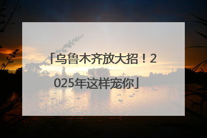 乌鲁木齐放大招！2025年这样宠你