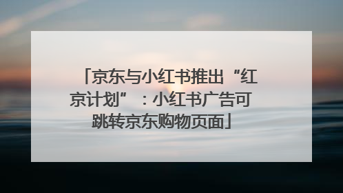 京东与小红书推出“红京计划”：小红书广告可跳转京东购物页面