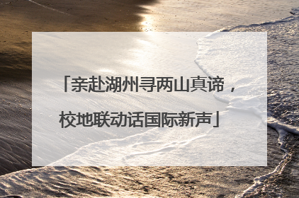 亲赴湖州寻两山真谛，校地联动话国际新声