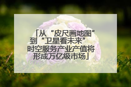 从“皮尺画地图”到“卫星看未来” 时空服务产业产值将形成万亿级市场